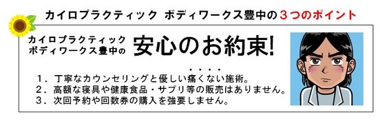カイロプラクティック ボディワークス豊中の安心のお約束!1.丁寧なカウンセリングと優しい痛くない施術。2.高額な寝具や健康食品・サプリメント等の販売はありません。3.次回の予約や回数券の購入を強要しません。 カイロプラクティック ボディワークス豊中の安心のお約束!1.丁寧なカウンセリングと優しい痛くない施術。2.高額な寝具や健康食品・サプリメント等の販売はありません。3.次回の予約や回数券の購入を強要しません。