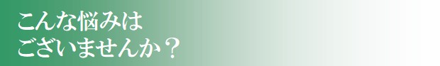 こんな悩みはございませんか? こんな悩みはございませんか?